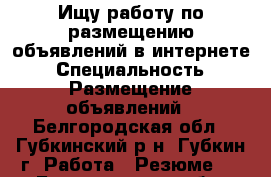 Ищу работу по размещению объявлений в интернете › Специальность ­ Размещение объявлений - Белгородская обл., Губкинский р-н, Губкин г. Работа » Резюме   . Белгородская обл.